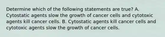 Determine which of the following statements are true? A. Cytostatic agents slow the growth of cancer cells and cytotoxic agents kill cancer cells. B. Cytostatic agents kill cancer cells and cytotoxic agents slow the growth of cancer cells.