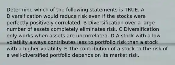 Determine which of the following statements is TRUE. A Diversification would reduce risk even if the stocks were perfectly positively correlated. B Diversification over a large number of assets completely eliminates risk. C Diversification only works when assets are uncorrelated. D A stock with a low volatility always contributes less to portfolio risk than a stock with a higher volatility. E The contribution of a stock to the risk of a well-diversified portfolio depends on its market risk.