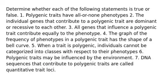 Determine whether each of the following statements is true or false. 1. Polygenic traits have all-or-none phenotypes 2. The individual genes that contribute to a polygenic trait are dominant or recessive to each other. 3. All genes that influence a polygenic trait contribute equally to the phenotype. 4. The graph of the frequency of phenotypes in a polygenic trait has the shape of a bell curve. 5. When a trait is polygenic, individuals cannot be categorized into classes with respect to their phenotypes 6. Polygenic traits may be influenced by the environment. 7. DNA sequences that contribute to polygenic traits are called quantitative trait loci.