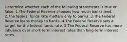 Determine whether each of the following statements is true or false. 1.The Federal Reserve chooses how much banks lend. 2.The federal funds rate matters only to banks. 3.The Federal Reserve loans money to banks. 4.The Federal Reserve sets a target for the federal funds rate. 5.The Federal Reserve has more influence over short-term interest rates than long-term interest rates.