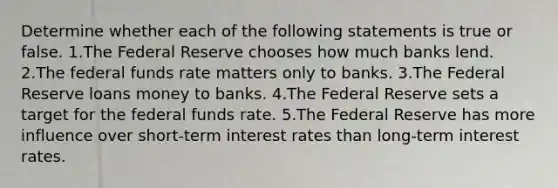 Determine whether each of the following statements is true or false. 1.The Federal Reserve chooses how much banks lend. 2.The federal funds rate matters only to banks. 3.The Federal Reserve loans money to banks. 4.The Federal Reserve sets a target for the federal funds rate. 5.The Federal Reserve has more influence over short-term interest rates than long-term interest rates.