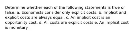 Determine whether each of the following statements is true or false: a. Economists consider only explicit costs. b. Implicit and explicit costs are always equal. c. An implicit cost is an opportunity cost. d. All costs are explicit costs e. An implicit cost is monetary