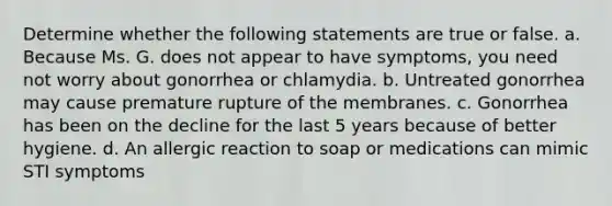 Determine whether the following statements are true or false. a. Because Ms. G. does not appear to have symptoms, you need not worry about gonorrhea or chlamydia. b. Untreated gonorrhea may cause premature rupture of the membranes. c. Gonorrhea has been on the decline for the last 5 years because of better hygiene. d. An allergic reaction to soap or medications can mimic STI symptoms