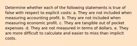 Determine whether each of the following statements is true of false with respect to explicit costs: a. They are not included when measuring accounting profit. b. They are not included when measuring economic profit. c. They are tangible out of pocket expenses. d. They are not measured in terms of dollars. e. They are more difficult to calculate and easier to miss than implicit costs.