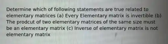 Determine which of following statements are true related to elementary matrices (a) Every Elementary matrix is invertible (b) The prodcut of two elementary matrices of the same size must be an elementary matrix (c) Inverse of elementary matrix is not elementary matrix