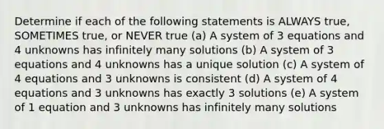 Determine if each of the following statements is ALWAYS true, SOMETIMES true, or NEVER true (a) A system of 3 equations and 4 unknowns has infinitely many solutions (b) A system of 3 equations and 4 unknowns has a unique solution (c) A system of 4 equations and 3 unknowns is consistent (d) A system of 4 equations and 3 unknowns has exactly 3 solutions (e) A system of 1 equation and 3 unknowns has infinitely many solutions