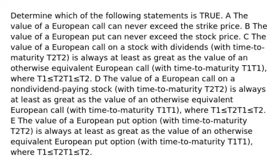 Determine which of the following statements is TRUE. A The value of a European call can never exceed the strike price. B The value of a European put can never exceed the stock price. C The value of a European call on a stock with dividends (with time-to-maturity T2T2) is always at least as great as the value of an otherwise equivalent European call (with time-to-maturity T1T1), where T1≤T2T1≤T2. D The value of a European call on a nondividend-paying stock (with time-to-maturity T2T2) is always at least as great as the value of an otherwise equivalent European call (with time-to-maturity T1T1), where T1≤T2T1≤T2. E The value of a European put option (with time-to-maturity T2T2) is always at least as great as the value of an otherwise equivalent European put option (with time-to-maturity T1T1), where T1≤T2T1≤T2.