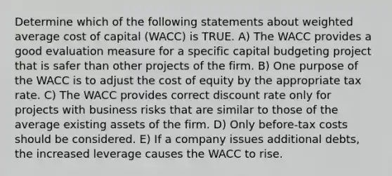 Determine which of the following statements about <a href='https://www.questionai.com/knowledge/koL1NUNNcJ-weighted-average' class='anchor-knowledge'>weighted average</a> cost of capital (WACC) is TRUE. A) The WACC provides a good evaluation measure for a specific capital budgeting project that is safer than other projects of the firm. B) One purpose of the WACC is to adjust the cost of equity by the appropriate tax rate. C) The WACC provides correct discount rate only for projects with business risks that are similar to those of the average existing assets of the firm. D) Only before-tax costs should be considered. E) If a company issues additional debts, the increased leverage causes the WACC to rise.