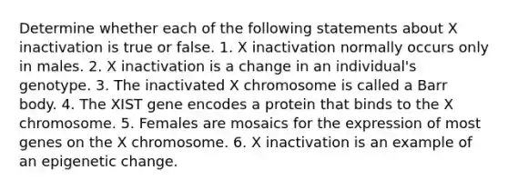 Determine whether each of the following statements about X inactivation is true or false. 1. X inactivation normally occurs only in males. 2. X inactivation is a change in an individual's genotype. 3. The inactivated X chromosome is called a Barr body. 4. The XIST gene encodes a protein that binds to the X chromosome. 5. Females are mosaics for the expression of most genes on the X chromosome. 6. X inactivation is an example of an epigenetic change.