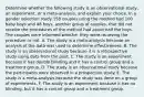 Determine whether the following study is an observational​ study, an​ experiment, or a​ meta-analysis, and explain your choice. In a gender selection study 158 couples using the method had 100 baby boys and 48 boys. another group of couples, that did not receive the procedures of the method had about half the boys. The couples were informed whether they were recieving the procedure or not. A. The study is a​ meta-analysis because an analysis of the data was used to determine effectiveness. B. The study is an observational study because it is a retrospective study using data from the past. C. The study is an experiment because it has double blinding and it has a control group and a treatment group. D. The study is an observational study because the participants were observed in a prospective study. E. The study is a​ meta-analysis because the study was done on a group of experiments. F. The study is an experiment because it has no blinding, but it has a control group and a treatment group.