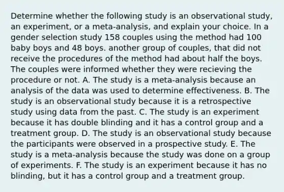 Determine whether the following study is an observational​ study, an​ experiment, or a​ meta-analysis, and explain your choice. In a gender selection study 158 couples using the method had 100 baby boys and 48 boys. another group of couples, that did not receive the procedures of the method had about half the boys. The couples were informed whether they were recieving the procedure or not. A. The study is a​ meta-analysis because an analysis of the data was used to determine effectiveness. B. The study is an observational study because it is a retrospective study using data from the past. C. The study is an experiment because it has double blinding and it has a control group and a treatment group. D. The study is an observational study because the participants were observed in a prospective study. E. The study is a​ meta-analysis because the study was done on a group of experiments. F. The study is an experiment because it has no blinding, but it has a control group and a treatment group.