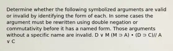 Determine whether the following symbolized arguments are valid or invalid by identifying the form of each. In some cases the argument must be rewritten using double negation or commutativity before it has a named form. Those arguments without a specific name are invalid. D ∨ M (M ⊃ A) • (D ⊃ C)// A ∨ C