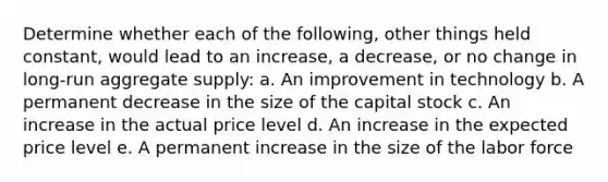 Determine whether each of the following, other things held constant, would lead to an increase, a decrease, or no change in long-run aggregate supply: a. An improvement in technology b. A permanent decrease in the size of the capital stock c. An increase in the actual price level d. An increase in the expected price level e. A permanent increase in the size of the labor force