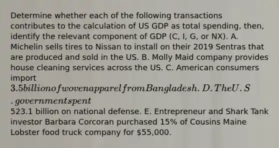 Determine whether each of the following transactions contributes to the calculation of US GDP as total spending, then, identify the relevant component of GDP (C, I, G, or NX). A. Michelin sells tires to Nissan to install on their 2019 Sentras that are produced and sold in the US. B. Molly Maid company provides house cleaning services across the US. C. American consumers import 3.5 billion of woven apparel from Bangladesh. D. The U.S. government spent523.1 billion on national defense. E. Entrepreneur and Shark Tank investor Barbara Corcoran purchased 15% of Cousins Maine Lobster food truck company for 55,000.