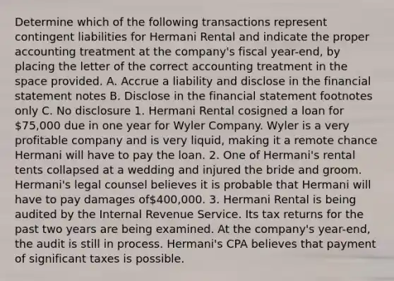 Determine which of the following transactions represent contingent liabilities for Hermani Rental and indicate the proper accounting treatment at the company's fiscal year-end, by placing the letter of the correct accounting treatment in <a href='https://www.questionai.com/knowledge/k0Lyloclid-the-space' class='anchor-knowledge'>the space</a> provided. A. Accrue a liability and disclose in the financial statement notes B. Disclose in the financial statement footnotes only C. No disclosure 1. Hermani Rental cosigned a loan for 75,000 due in one year for Wyler Company. Wyler is a very profitable company and is very liquid, making it a remote chance Hermani will have to pay the loan. 2. One of Hermani's rental tents collapsed at a wedding and injured the bride and groom. Hermani's legal counsel believes it is probable that Hermani will have to pay damages of400,000. 3. Hermani Rental is being audited by the Internal Revenue Service. Its tax returns for the past two years are being examined. At the company's year-end, the audit is still in process. Hermani's CPA believes that payment of significant taxes is possible.