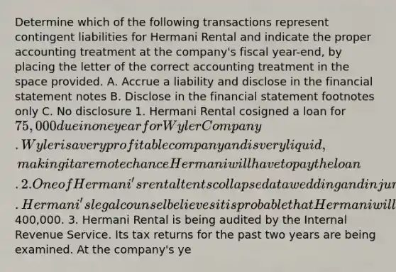 Determine which of the following transactions represent contingent liabilities for Hermani Rental and indicate the proper accounting treatment at the company's fiscal year-end, by placing the letter of the correct accounting treatment in <a href='https://www.questionai.com/knowledge/k0Lyloclid-the-space' class='anchor-knowledge'>the space</a> provided. A. Accrue a liability and disclose in the financial statement notes B. Disclose in the financial statement footnotes only C. No disclosure 1. Hermani Rental cosigned a loan for 75,000 due in one year for Wyler Company. Wyler is a very profitable company and is very liquid, making it a remote chance Hermani will have to pay the loan. 2. One of Hermani's rental tents collapsed at a wedding and injured the bride and groom. Hermani's legal counsel believes it is probable that Hermani will have to pay damages of400,000. 3. Hermani Rental is being audited by the Internal Revenue Service. Its tax returns for the past two years are being examined. At the company's ye