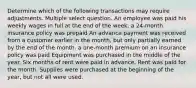 Determine which of the following transactions may require adjustments. Multiple select question. An employee was paid his weekly wages in full at the end of the week. a 24-month insurance policy was prepaid An advance payment was received from a customer earlier in the month, but only partially earned by the end of the month. a one-month premium on an insurance policy was paid Equipment was purchased in the middle of the year. Six months of rent were paid in advance. Rent was paid for the month. Supplies were purchased at the beginning of the year, but not all were used.