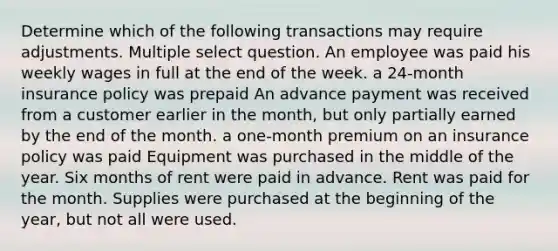 Determine which of the following transactions may require adjustments. Multiple select question. An employee was paid his weekly wages in full at the end of the week. a 24-month insurance policy was prepaid An advance payment was received from a customer earlier in the month, but only partially earned by the end of the month. a one-month premium on an insurance policy was paid Equipment was purchased in the middle of the year. Six months of rent were paid in advance. Rent was paid for the month. Supplies were purchased at the beginning of the year, but not all were used.