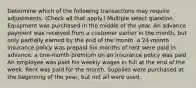 Determine which of the following transactions may require adjustments. (Check all that apply.) Multiple select question. Equipment was purchased in the middle of the year. An advance payment was received from a customer earlier in the month, but only partially earned by the end of the month. a 24-month insurance policy was prepaid Six months of rent were paid in advance. a one-month premium on an insurance policy was paid An employee was paid his weekly wages in full at the end of the week. Rent was paid for the month. Supplies were purchased at the beginning of the year, but not all were used.