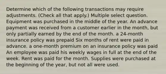 Determine which of the following transactions may require adjustments. (Check all that apply.) Multiple select question. Equipment was purchased in the middle of the year. An advance payment was received from a customer earlier in the month, but only partially earned by the end of the month. a 24-month insurance policy was prepaid Six months of rent were paid in advance. a one-month premium on an insurance policy was paid An employee was paid his weekly wages in full at the end of the week. Rent was paid for the month. Supplies were purchased at the beginning of the year, but not all were used.