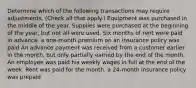 Determine which of the following transactions may require adjustments. (Check all that apply.) Equipment was purchased in the middle of the year. Supplies were purchased at the beginning of the year, but not all were used. Six months of rent were paid in advance. a one-month premium on an insurance policy was paid An advance payment was received from a customer earlier in the month, but only partially earned by the end of the month. An employee was paid his weekly wages in full at the end of the week. Rent was paid for the month. a 24-month insurance policy was prepaid