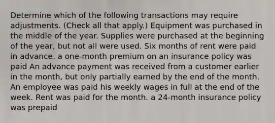 Determine which of the following transactions may require adjustments. (Check all that apply.) Equipment was purchased in the middle of the year. Supplies were purchased at the beginning of the year, but not all were used. Six months of rent were paid in advance. a one-month premium on an insurance policy was paid An advance payment was received from a customer earlier in the month, but only partially earned by the end of the month. An employee was paid his weekly wages in full at the end of the week. Rent was paid for the month. a 24-month insurance policy was prepaid