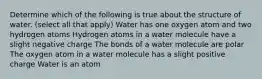 Determine which of the following is true about the structure of water. (select all that apply) Water has one oxygen atom and two hydrogen atoms Hydrogen atoms in a water molecule have a slight negative charge The bonds of a water molecule are polar The oxygen atom in a water molecule has a slight positive charge Water is an atom