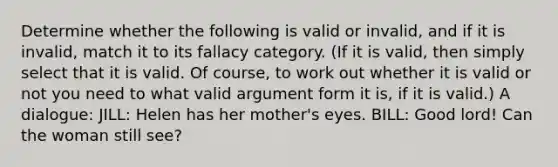 Determine whether the following is valid or invalid, and if it is invalid, match it to its fallacy category. (If it is valid, then simply select that it is valid. Of course, to work out whether it is valid or not you need to what valid argument form it is, if it is valid.) A dialogue: JILL: Helen has her mother's eyes. BILL: Good lord! Can the woman still see?