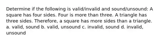 Determine if the following is valid/invalid and sound/unsound: A square has four sides. Four is <a href='https://www.questionai.com/knowledge/keWHlEPx42-more-than' class='anchor-knowledge'>more than</a> three. A triangle has three sides. Therefore, a square has more sides than a triangle. a. valid, sound b. valid, unsound c. invalid, sound d. invalid, unsound