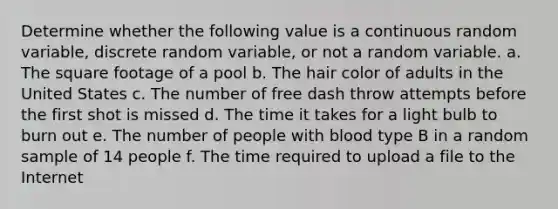 Determine whether the following value is a continuous random​ variable, discrete random​ variable, or not a random variable. a. The square footage of a pool b. The hair color of adults in the United States c. The number of free dash throw attempts before the first shot is missed d. The time it takes for a light bulb to burn out e. The number of people with blood type B in a random sample of 14 people f. The time required to upload a file to the Internet