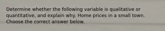 Determine whether the following variable is qualitative or quantitative, and explain why. Home prices in a small town. Choose the correct answer below.