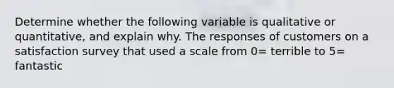 Determine whether the following variable is qualitative or​ quantitative, and explain why. The responses of customers on a satisfaction survey that used a scale from 0= terrible to 5= fantastic