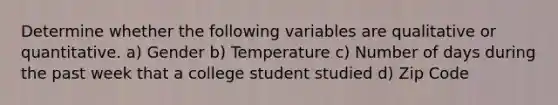 Determine whether the following variables are qualitative or quantitative. a) Gender b) Temperature c) Number of days during the past week that a college student studied d) Zip Code