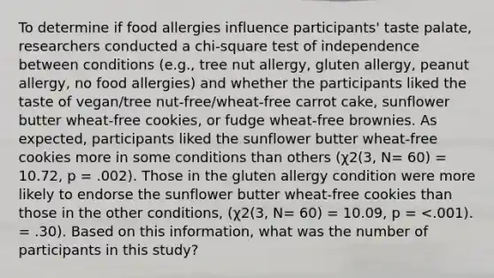 To determine if food allergies influence participants' taste palate, researchers conducted a chi-square test of independence between conditions (e.g., tree nut allergy, gluten allergy, peanut allergy, no food allergies) and whether the participants liked the taste of vegan/tree nut-free/wheat-free carrot cake, sunflower butter wheat-free cookies, or fudge wheat-free brownies. As expected, participants liked the sunflower butter wheat-free cookies more in some conditions than others (χ2(3, N= 60) = 10.72, p = .002). Those in the gluten allergy condition were more likely to endorse the sunflower butter wheat-free cookies than those in the other conditions, (χ2(3, N= 60) = 10.09, p = <.001). = .30). Based on this information, what was the number of participants in this study?