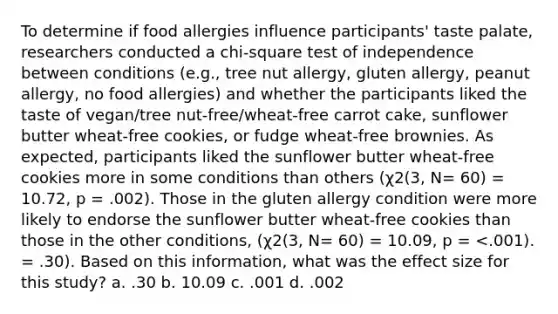 To determine if food allergies influence participants' taste palate, researchers conducted a <a href='https://www.questionai.com/knowledge/k8izC5mdzw-chi-square-test' class='anchor-knowledge'>chi-square test</a> of independence between conditions (e.g., tree nut allergy, gluten allergy, peanut allergy, no food allergies) and whether the participants liked the taste of vegan/tree nut-free/wheat-free carrot cake, sunflower butter wheat-free cookies, or fudge wheat-free brownies. As expected, participants liked the sunflower butter wheat-free cookies more in some conditions than others (χ2(3, N= 60) = 10.72, p = .002). Those in the gluten allergy condition were more likely to endorse the sunflower butter wheat-free cookies than those in the other conditions, (χ2(3, N= 60) = 10.09, p = <.001). = .30). Based on this information, what was the effect size for this study? a. .30 b. 10.09 c. .001 d. .002