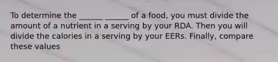 To determine the ______ ______ of a food, you must divide the amount of a nutrient in a serving by your RDA. Then you will divide the calories in a serving by your EERs. Finally, compare these values