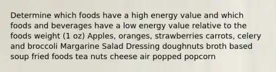 Determine which foods have a high energy value and which foods and beverages have a low energy value relative to the foods weight (1 oz) Apples, oranges, strawberries carrots, celery and broccoli Margarine Salad Dressing doughnuts broth based soup fried foods tea nuts cheese air popped popcorn