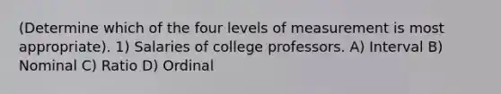 (Determine which of the four levels of measurement is most appropriate). 1) Salaries of college professors. A) Interval B) Nominal C) Ratio D) Ordinal