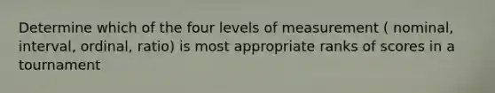 Determine which of the four levels of measurement ( nominal, interval, ordinal, ratio) is most appropriate ranks of scores in a tournament