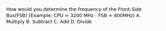 How would you determine the frequency of the Front-Side Bus(FSB) (Example: CPU = 3200 MHz - FSB = 400MHz) A. Multiply B. Subtract C. Add D. Divide