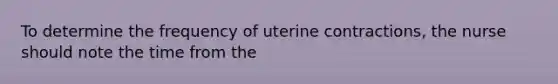 To determine the frequency of uterine contractions, the nurse should note the time from the