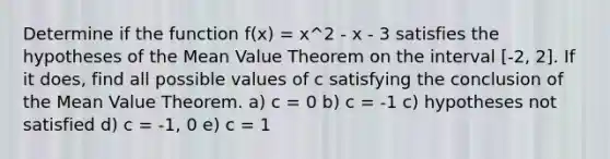 Determine if the function f(x) = x^2 - x - 3 satisfies the hypotheses of the Mean Value Theorem on the interval [-2, 2]. If it does, find all possible values of c satisfying the conclusion of the Mean Value Theorem. a) c = 0 b) c = -1 c) hypotheses not satisfied d) c = -1, 0 e) c = 1