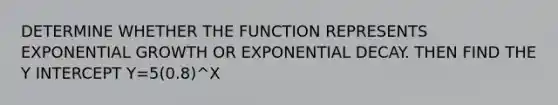 DETERMINE WHETHER THE FUNCTION REPRESENTS EXPONENTIAL GROWTH OR EXPONENTIAL DECAY. THEN FIND THE Y INTERCEPT Y=5(0.8)^X