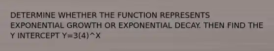 DETERMINE WHETHER THE FUNCTION REPRESENTS <a href='https://www.questionai.com/knowledge/kotMRuKib4-exponential-growth' class='anchor-knowledge'>exponential growth</a> OR <a href='https://www.questionai.com/knowledge/ko1UDrZ10H-exponential-decay' class='anchor-knowledge'>exponential decay</a>. THEN FIND THE <a href='https://www.questionai.com/knowledge/kJdQktFvDS-y-intercept' class='anchor-knowledge'>y intercept</a> Y=3(4)^X