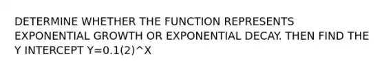 DETERMINE WHETHER THE FUNCTION REPRESENTS <a href='https://www.questionai.com/knowledge/kotMRuKib4-exponential-growth' class='anchor-knowledge'>exponential growth</a> OR <a href='https://www.questionai.com/knowledge/ko1UDrZ10H-exponential-decay' class='anchor-knowledge'>exponential decay</a>. THEN FIND THE <a href='https://www.questionai.com/knowledge/kJdQktFvDS-y-intercept' class='anchor-knowledge'>y intercept</a> Y=0.1(2)^X