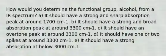 How would you determine the functional group, alcohol, from a IR spectrum? a) It should have a strong and sharp absorption peak at around 1700 cm-1. b) It should have a strong and broad absorption peak at around 3300 cm-1. c) It should have an overtone peak at around 3300 cm-1. d) It should have one or two spikes at around 3300 cm-1. e) It should have a strong absorption at below 3000 cm-1.