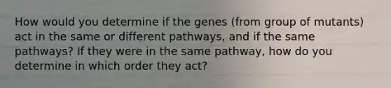 How would you determine if the genes (from group of mutants) act in the same or different pathways, and if the same pathways? If they were in the same pathway, how do you determine in which order they act?