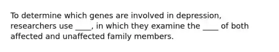 To determine which genes are involved in depression, researchers use ____, in which they examine the ____ of both affected and unaffected family members.