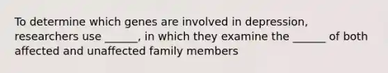 To determine which genes are involved in depression, researchers use ______, in which they examine the ______ of both affected and unaffected family members