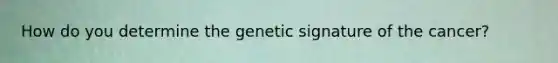 How do you determine the genetic signature of the cancer?